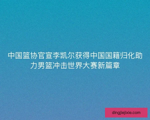 中国篮协官宣李凯尔获得中国国籍归化助力男篮冲击世界大赛新篇章