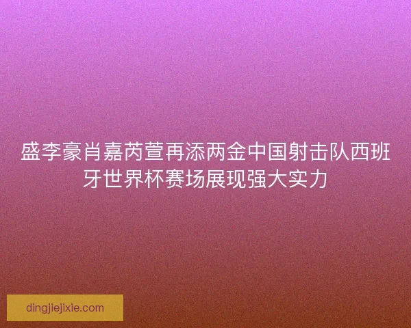 盛李豪肖嘉芮萱再添两金中国射击队西班牙世界杯赛场展现强大实力