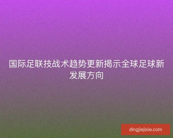国际足联技战术趋势更新揭示全球足球新发展方向