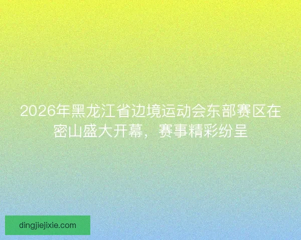 2026年黑龙江省边境运动会东部赛区在密山盛大开幕，赛事精彩纷呈