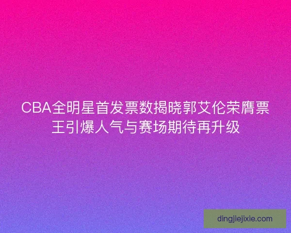 CBA全明星首发票数揭晓郭艾伦荣膺票王引爆人气与赛场期待再升级