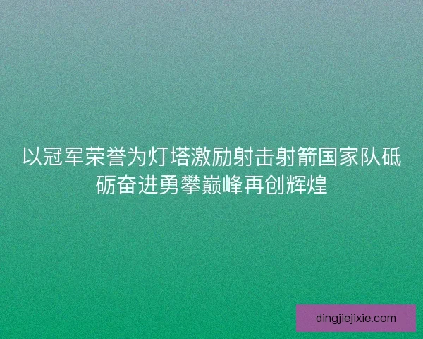 以冠军荣誉为灯塔激励射击射箭国家队砥砺奋进勇攀巅峰再创辉煌